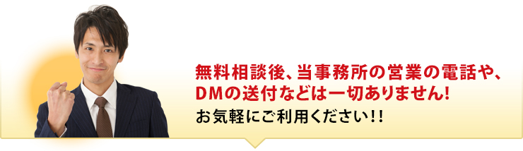 無料相談後、当事務所の営業の電話や、DMの送付などは一切ありませんから、お気軽にご利用ください！！