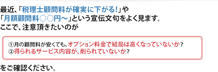 最近、「税理士顧問料が確実に下がる！」や「月額顧問料○○円～」という宣伝文句をよく見ます。ここで、注意頂きたいのが ①月の顧問料が安くても、オプション料金で結局は高くなっていないか？②得られるサービス内容が、削られていないか？ をご確認ください。